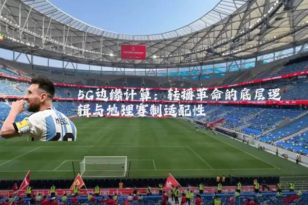 5G边缘计算：转播革命的底层逻辑与地理赛制适配性